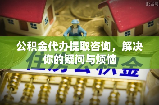 龙港公积金代办提取咨询，解决你的疑问与烦恼