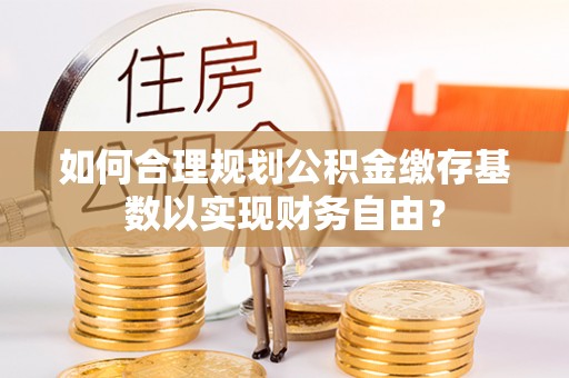 龙港如何合理规划公积金缴存基数以实现财务自由？