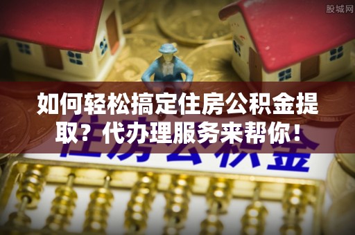 龙港如何轻松搞定住房公积金提取？代办理服务来帮你！