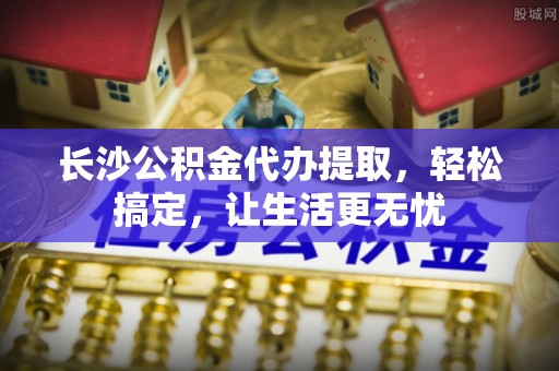 龙港长沙公积金代办提取，轻松搞定，让生活更无忧