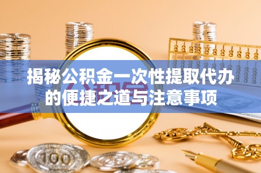 龙港揭秘公积金一次性提取代办的便捷之道与注意事项