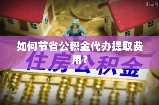 龙港如何节省公积金代办提取费用？
