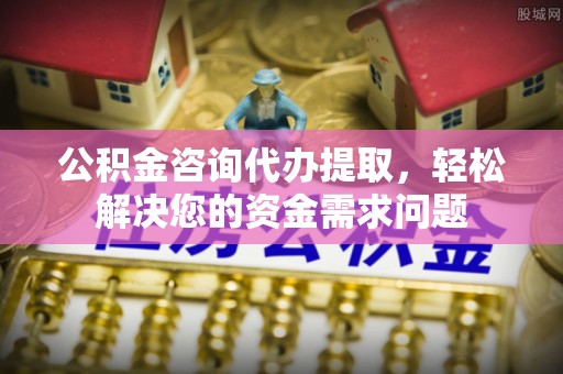龙港公积金咨询代办提取，轻松解决您的资金需求问题