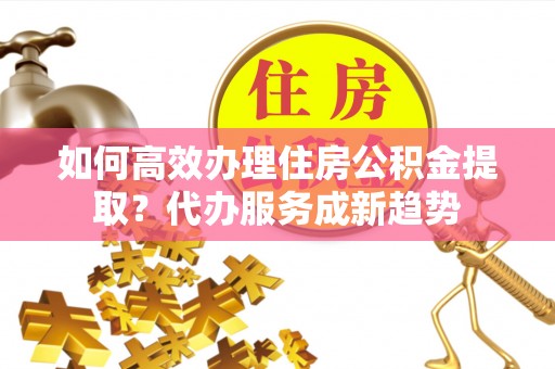 龙港如何高效办理住房公积金提取？代办服务成新趋势