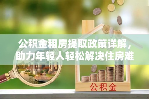 龙港公积金租房提取政策详解，助力年轻人轻松解决住房难题