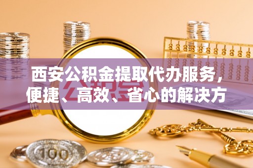 龙港西安公积金提取代办服务，便捷、高效、省心的解决方案