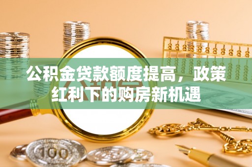 龙港公积金贷款额度提高，政策红利下的购房新机遇
