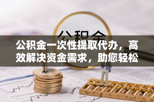 龙港公积金一次性提取代办，高效解决资金需求，助您轻松应对生活难题