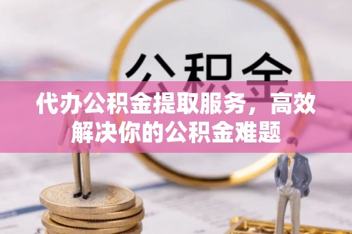 龙港代办公积金提取服务，高效解决你的公积金难题