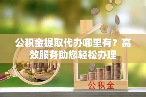 龙港公积金提取代办哪里有？高效服务助您轻松办理