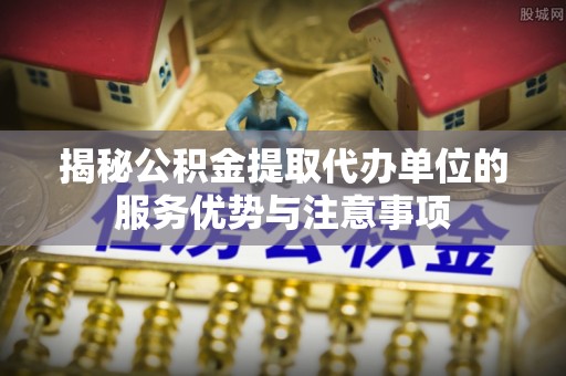 龙港揭秘公积金提取代办单位的服务优势与注意事项