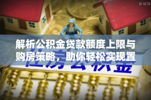 龙港解析公积金贷款额度上限与购房策略，助你轻松实现置业梦想