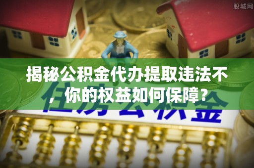 龙港揭秘公积金代办提取违法不，你的权益如何保障？